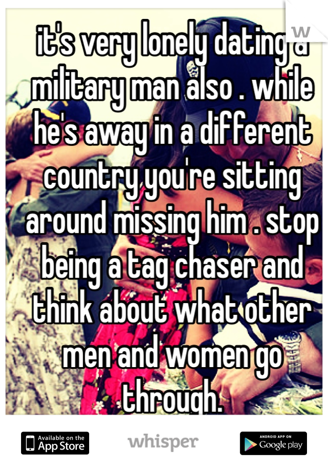 it's very lonely dating a military man also . while he's away in a different country you're sitting around missing him . stop being a tag chaser and think about what other men and women go through.