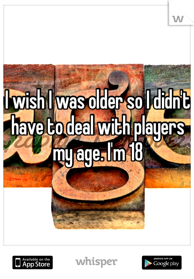 I wish I was older so I didn't have to deal with players my age. I'm 18 