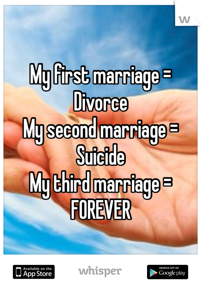 My first marriage = Divorce
My second marriage = Suicide
My third marriage = FOREVER
