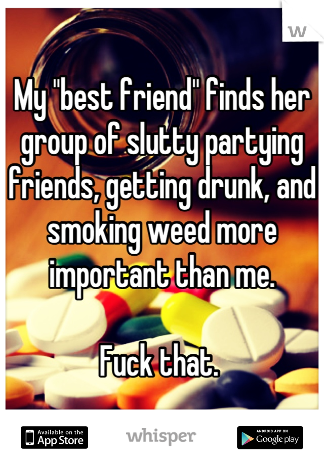 My "best friend" finds her group of slutty partying friends, getting drunk, and smoking weed more important than me. 

Fuck that. 