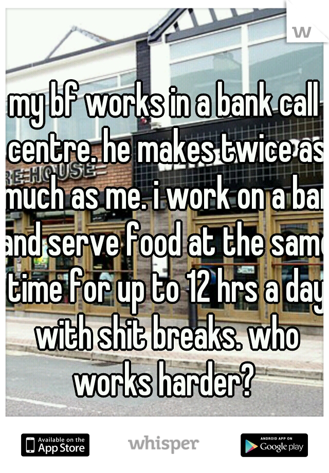 my bf works in a bank call centre. he makes twice as much as me. i work on a bar and serve food at the same time for up to 12 hrs a day with shit breaks. who works harder? 