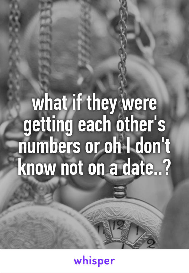 what if they were getting each other's numbers or oh I don't know not on a date..?