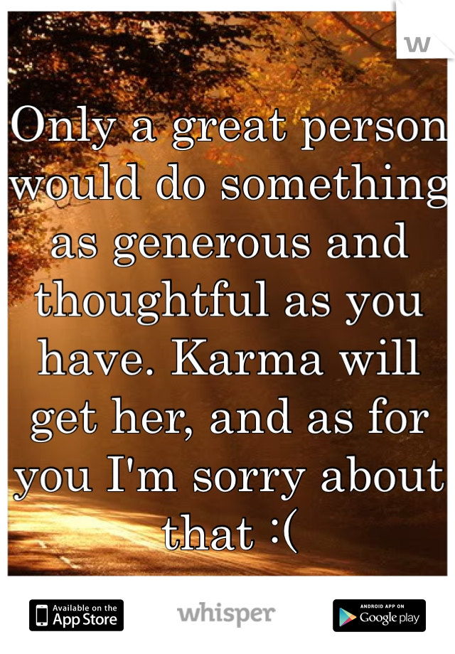 Only a great person would do something as generous and thoughtful as you have. Karma will get her, and as for you I'm sorry about that :(