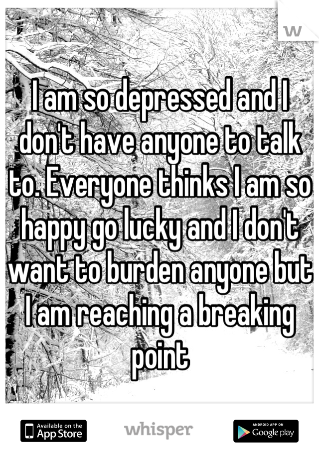 I am so depressed and I don't have anyone to talk to. Everyone thinks I am so happy go lucky and I don't want to burden anyone but I am reaching a breaking point