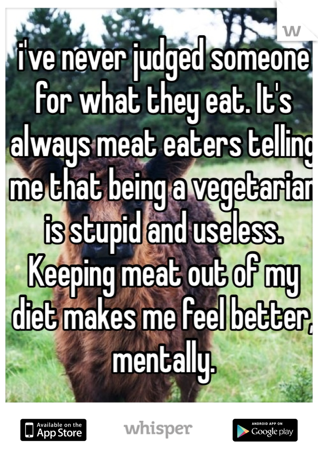 i've never judged someone for what they eat. It's always meat eaters telling me that being a vegetarian is stupid and useless. Keeping meat out of my diet makes me feel better, mentally.