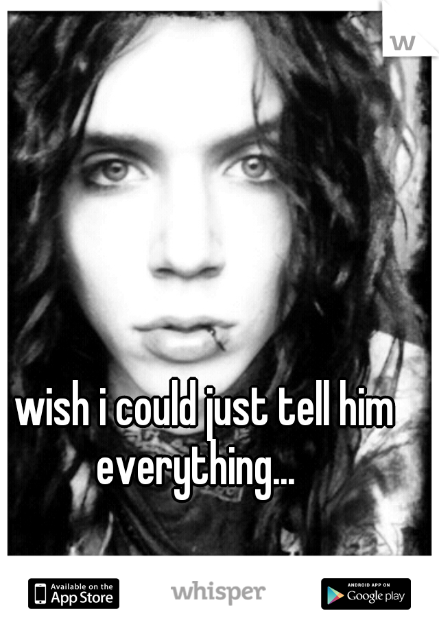 i wish i could just tell him everything... 