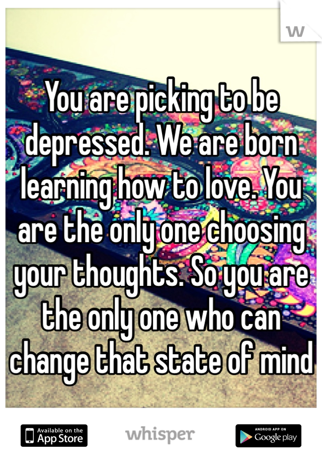 You are picking to be depressed. We are born learning how to love. You are the only one choosing your thoughts. So you are the only one who can change that state of mind