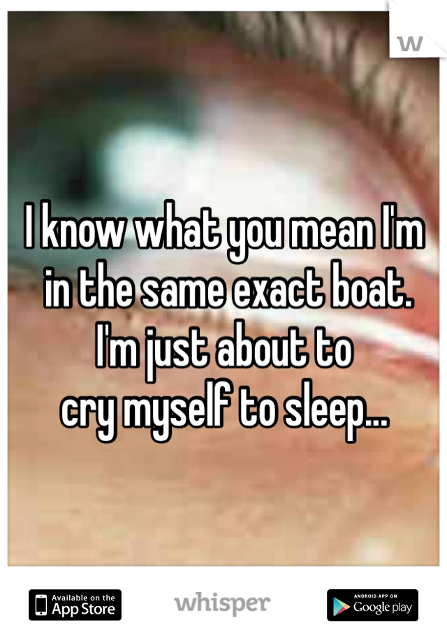 I know what you mean I'm
 in the same exact boat.
I'm just about to 
cry myself to sleep... 