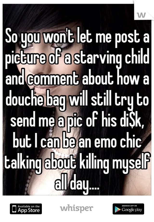 So you won't let me post a picture of a starving child and comment about how a douche bag will still try to send me a pic of his di$k, but I can be an emo chic talking about killing myself all day....