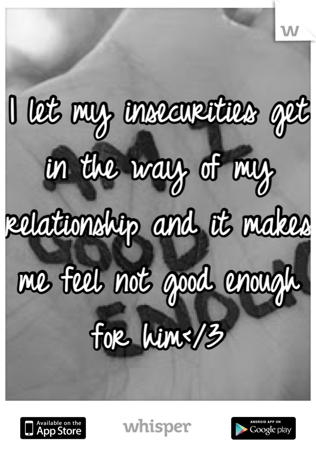 I let my insecurities get in the way of my relationship and it makes me feel not good enough for him</3