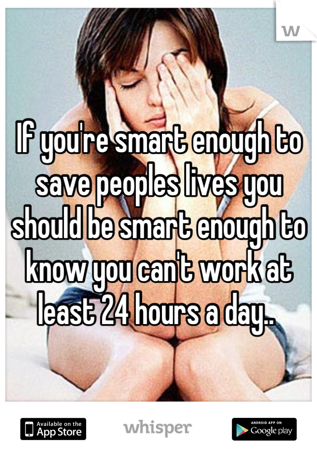 If you're smart enough to save peoples lives you should be smart enough to know you can't work at least 24 hours a day.. 
