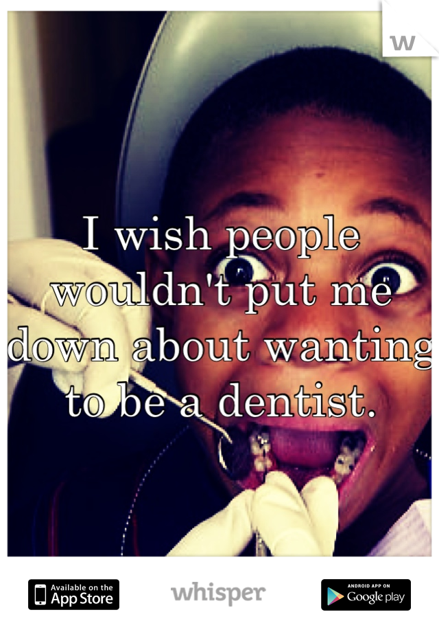 I wish people wouldn't put me down about wanting to be a dentist. 
