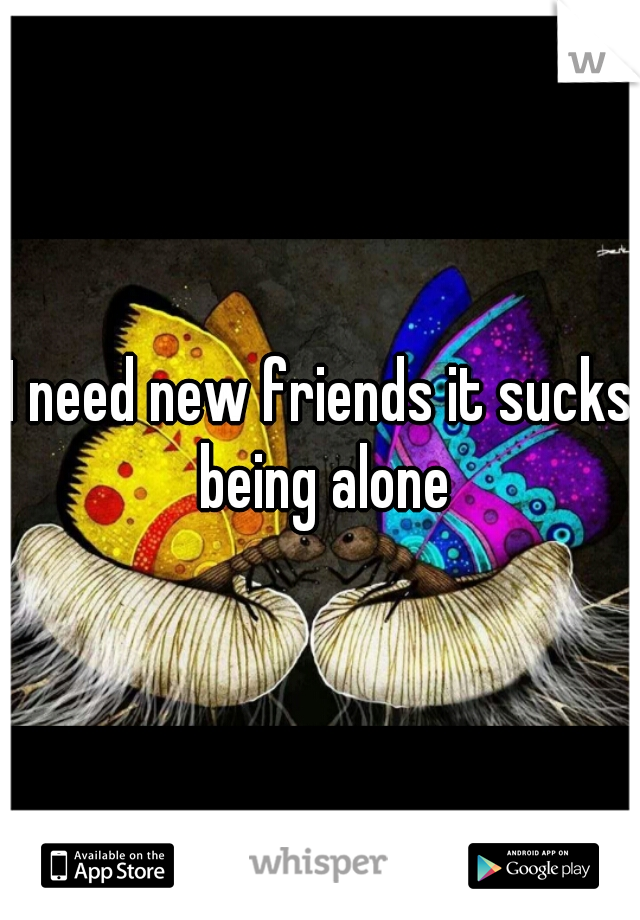 I need new friends it sucks being alone