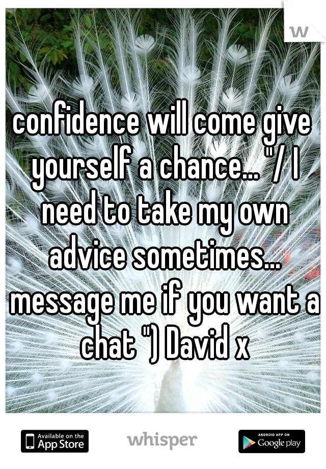 confidence will come give yourself a chance... "/ I need to take my own advice sometimes... message me if you want a chat ") David x