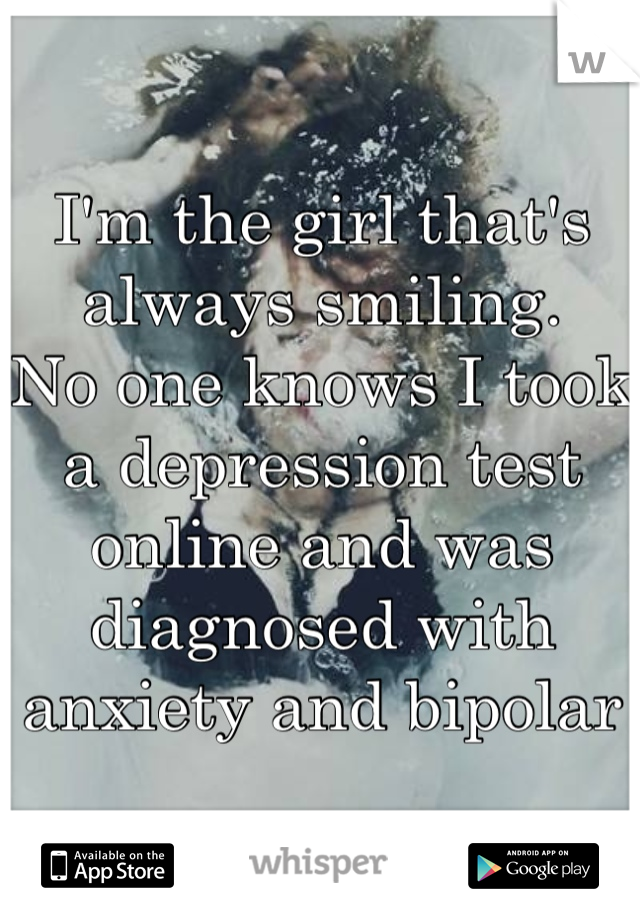 I'm the girl that's always smiling. 
No one knows I took a depression test online and was 
diagnosed with anxiety and bipolar 