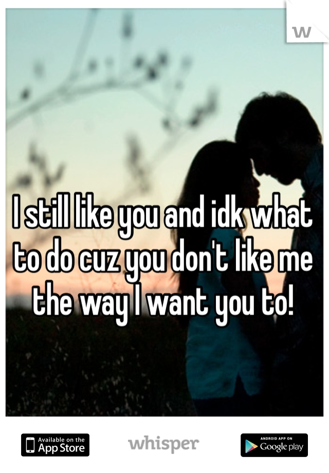 I still like you and idk what to do cuz you don't like me the way I want you to!
