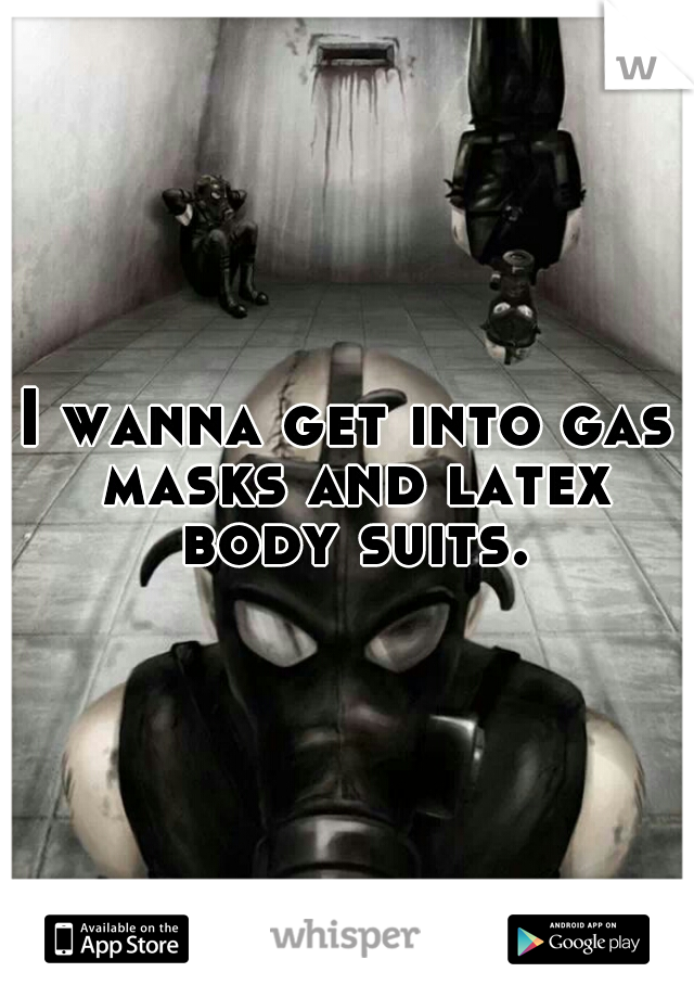 I wanna get into gas masks and latex body suits.