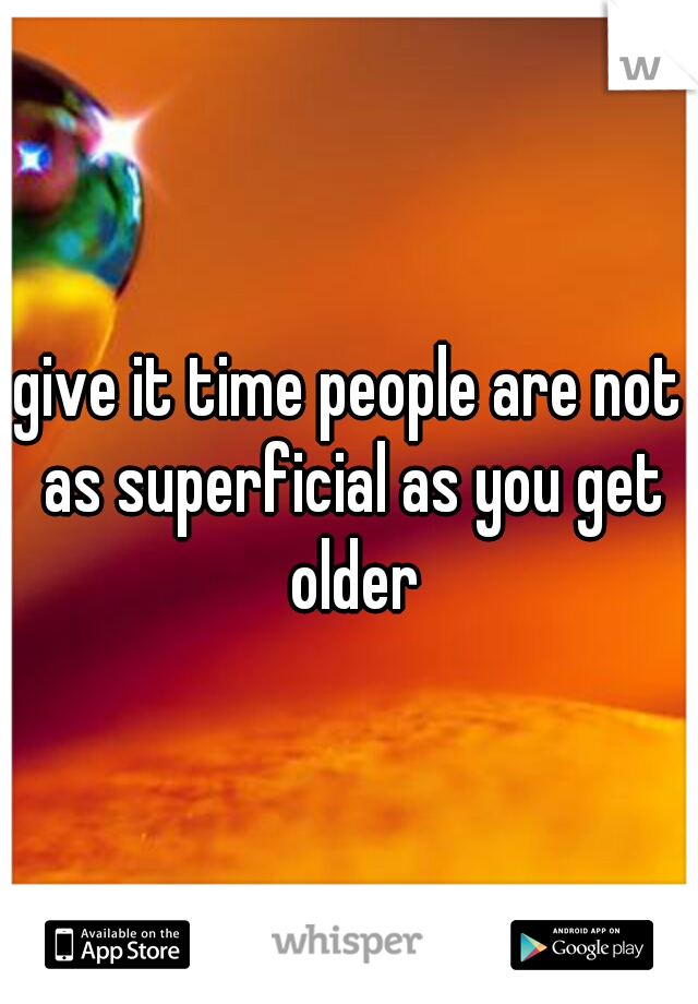 give it time people are not as superficial as you get older