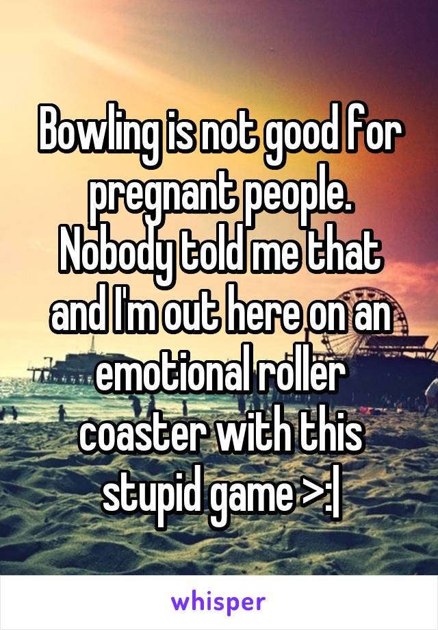 Bowling is not good for pregnant people. Nobody told me that and I'm out here on an emotional roller coaster with this stupid game >:|