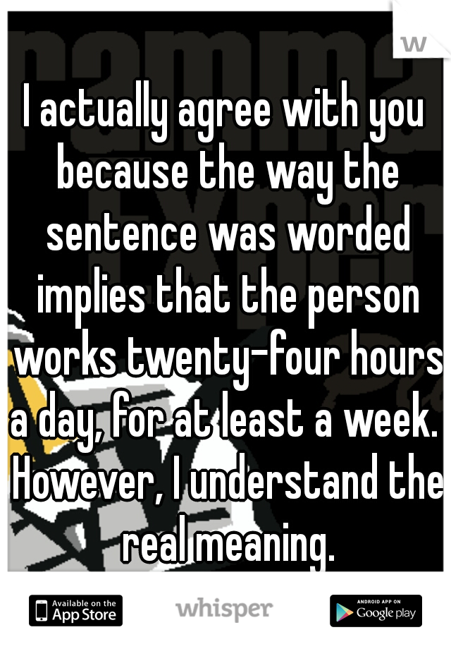 I actually agree with you because the way the sentence was worded implies that the person works twenty-four hours a day, for at least a week.  However, I understand the real meaning.