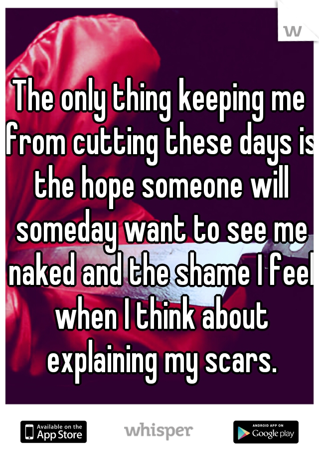 The only thing keeping me from cutting these days is the hope someone will someday want to see me naked and the shame I feel when I think about explaining my scars.