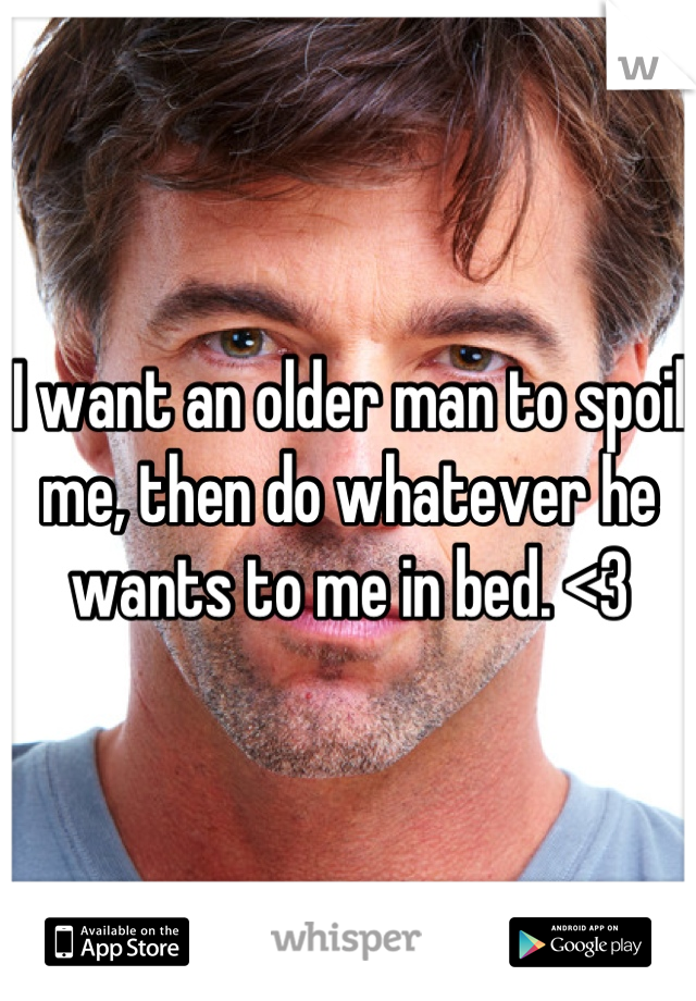 I want an older man to spoil me, then do whatever he wants to me in bed. <3