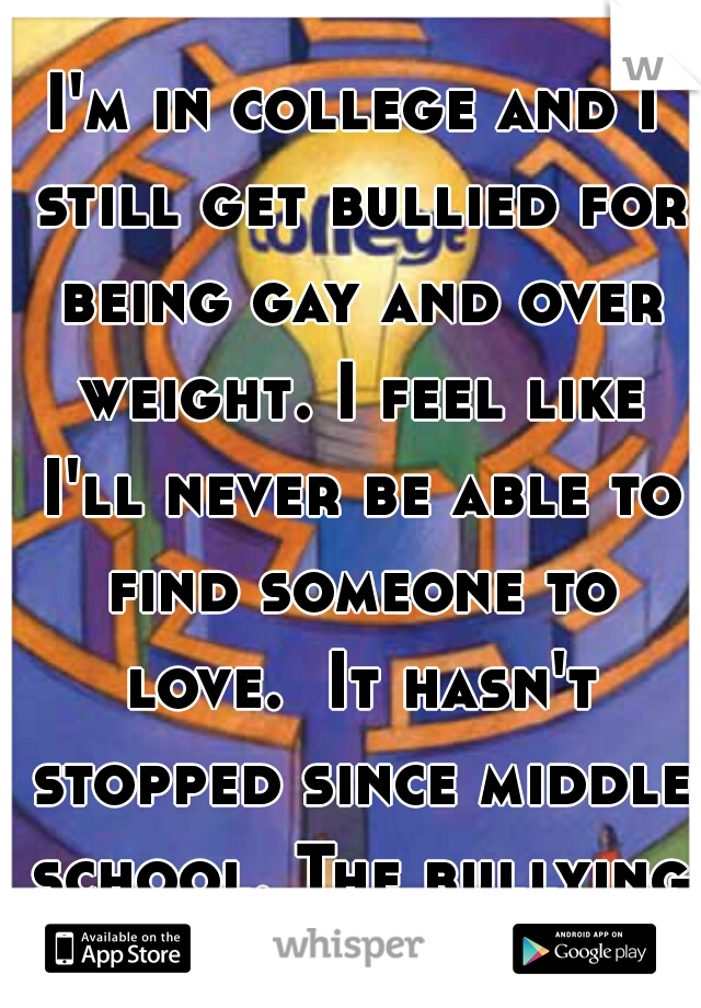 I'm in college and I still get bullied for being gay and over weight. I feel like I'll never be able to find someone to love.  It hasn't stopped since middle school. The bullying and feelings. 