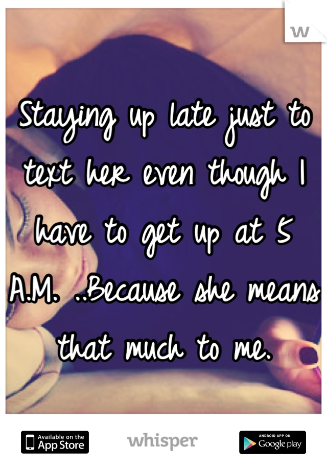 Staying up late just to text her even though I have to get up at 5 A.M. ..Because she means that much to me.