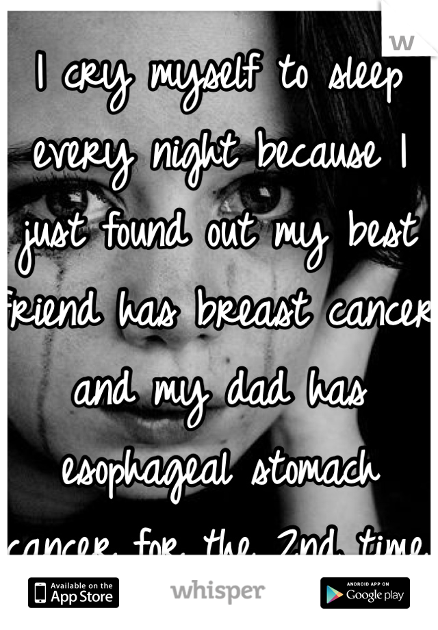 I cry myself to sleep every night because I just found out my best friend has breast cancer and my dad has esophageal stomach cancer for the 2nd time.