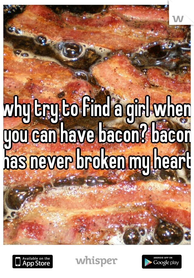 why try to find a girl when you can have bacon? bacon has never broken my heart!