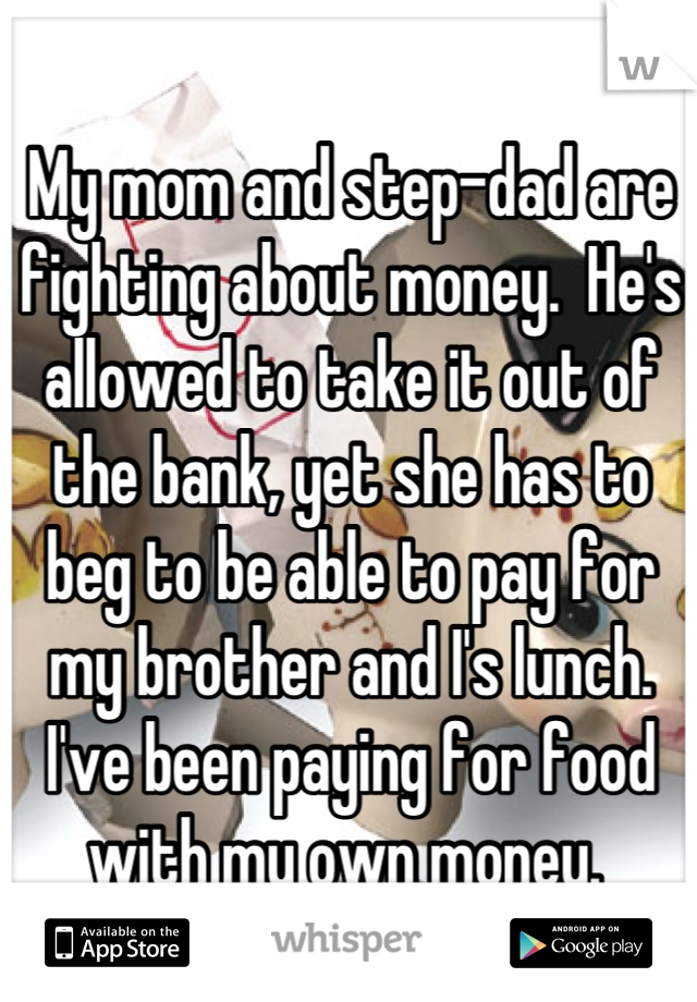 My mom and step-dad are fighting about money.  He's allowed to take it out of the bank, yet she has to beg to be able to pay for my brother and I's lunch. I've been paying for food with my own money. 