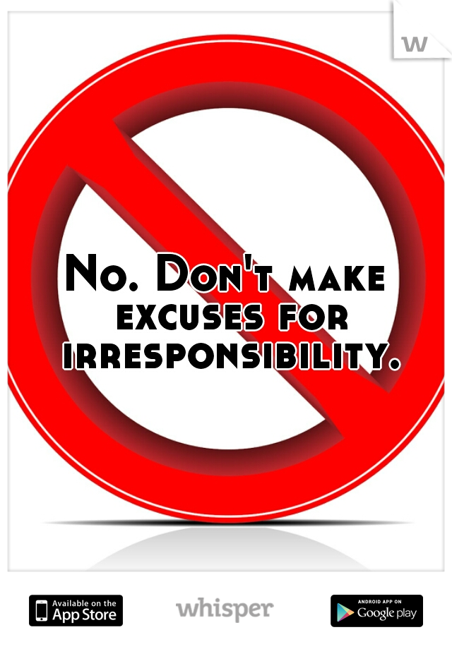 No. Don't make excuses for irresponsibility.