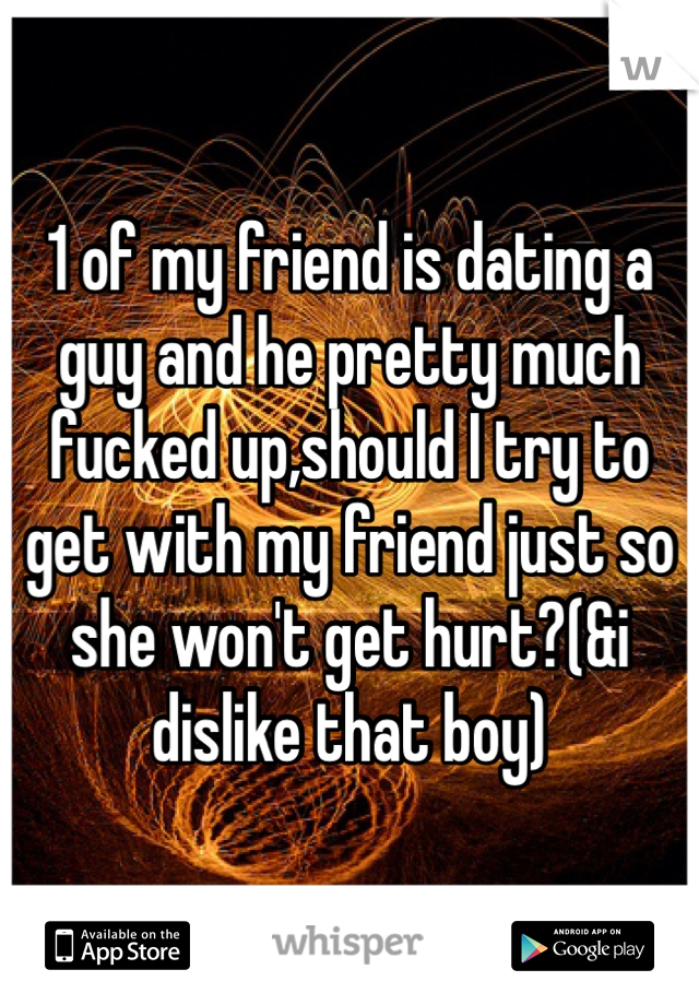 1 of my friend is dating a guy and he pretty much fucked up,should I try to get with my friend just so she won't get hurt?(&i dislike that boy)