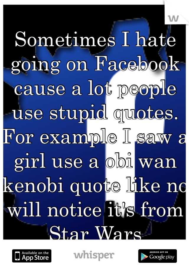 Sometimes I hate going on Facebook cause a lot people use stupid quotes. For example I saw a girl use a obi wan kenobi quote like no will notice it's from Star Wars