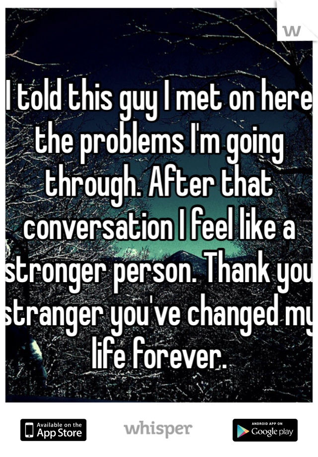 I told this guy I met on here the problems I'm going through. After that conversation I feel like a stronger person. Thank you stranger you've changed my life forever.