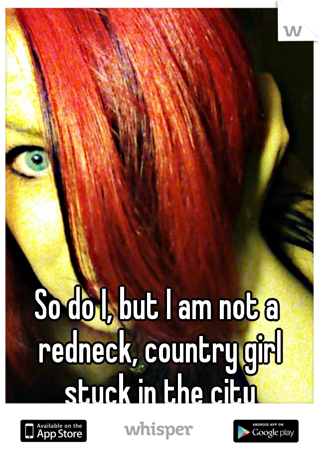 So do I, but I am not a redneck, country girl stuck in the city