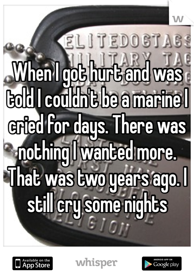 When I got hurt and was told I couldn't be a marine I cried for days. There was nothing I wanted more. That was two years ago. I still cry some nights 