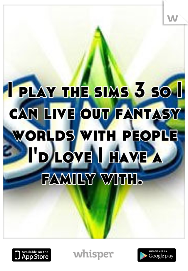 I play the sims 3 so I can live out fantasy worlds with people I'd love I have a family with. 