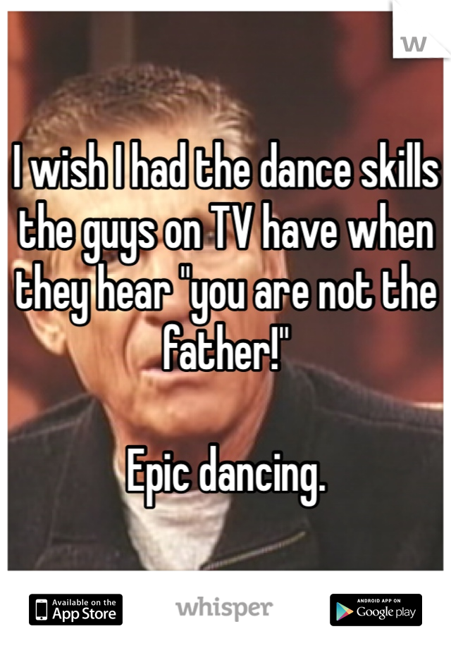 I wish I had the dance skills the guys on TV have when they hear "you are not the father!" 

Epic dancing. 