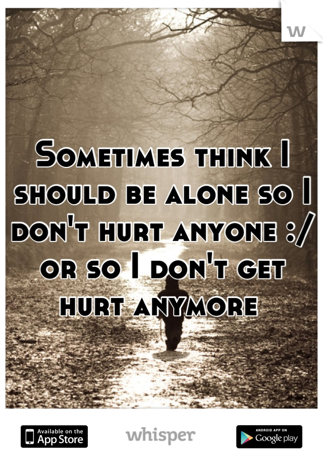 Sometimes think I should be alone so I don't hurt anyone :/ or so I don't get hurt anymore 