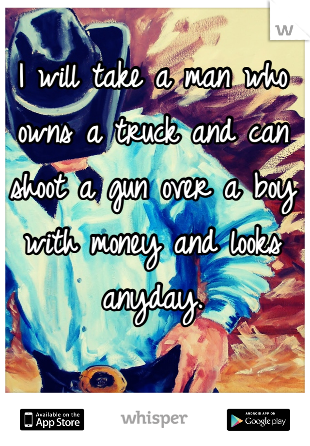I will take a man who owns a truck and can shoot a gun over a boy with money and looks anyday. 