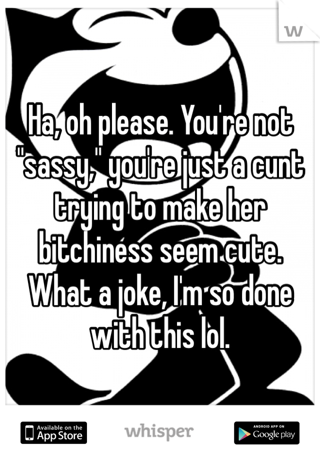 Ha, oh please. You're not "sassy," you're just a cunt trying to make her bitchiness seem cute. What a joke, I'm so done with this lol.