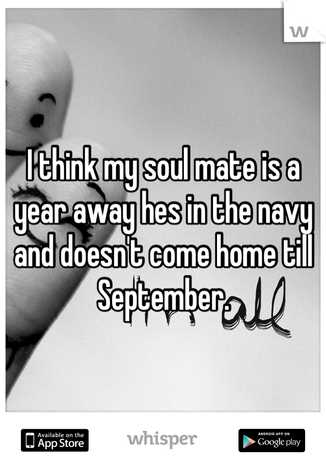 I think my soul mate is a year away hes in the navy and doesn't come home till September.