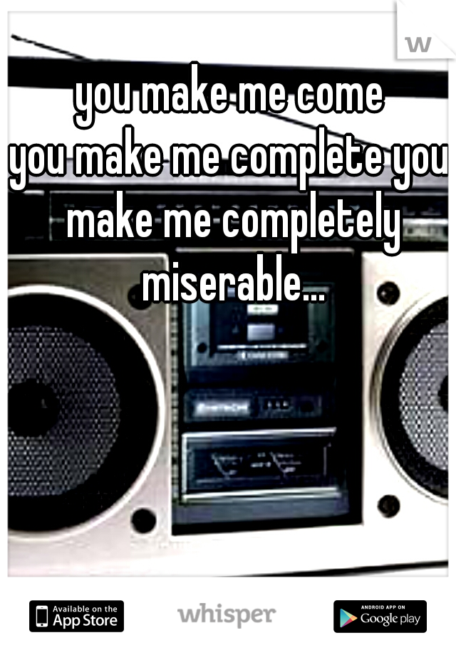 you make me come
you make me complete you make me completely miserable...