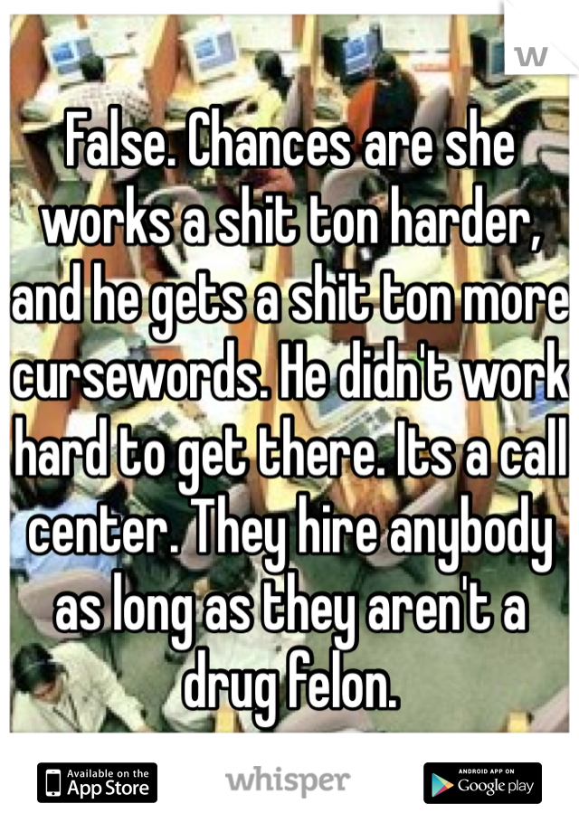 False. Chances are she works a shit ton harder, and he gets a shit ton more cursewords. He didn't work hard to get there. Its a call center. They hire anybody as long as they aren't a drug felon. 