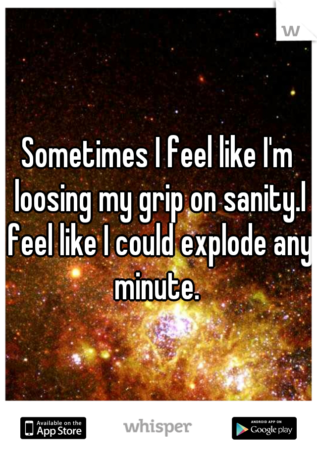 Sometimes I feel like I'm loosing my grip on sanity.I feel like I could explode any minute. 