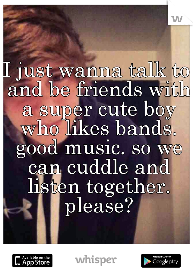 I just wanna talk to and be friends with a super cute boy who likes bands. good music. so we can cuddle and listen together. please?