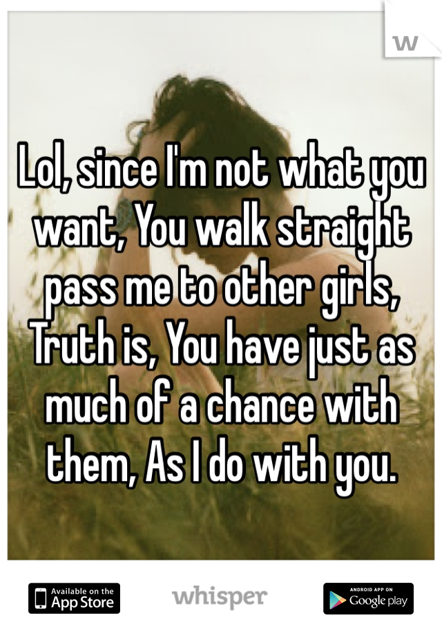 Lol, since I'm not what you want, You walk straight pass me to other girls, Truth is, You have just as much of a chance with them, As I do with you. 