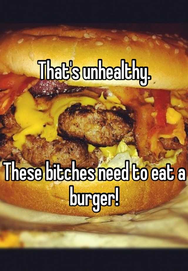 that-s-unhealthy-these-bitches-need-to-eat-a-burger