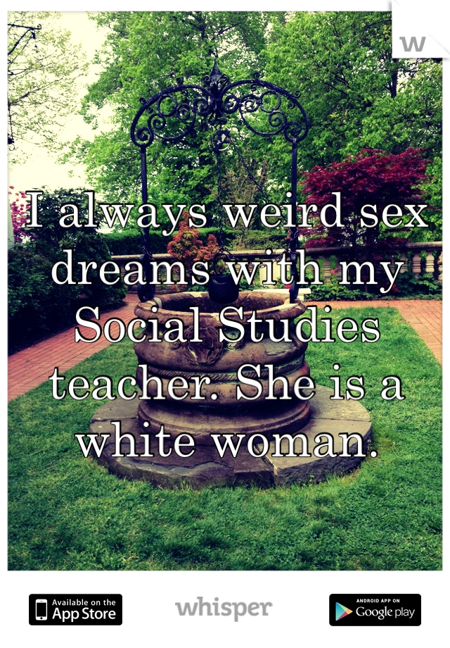 I always weird sex dreams with my Social Studies teacher. She is a white woman. 